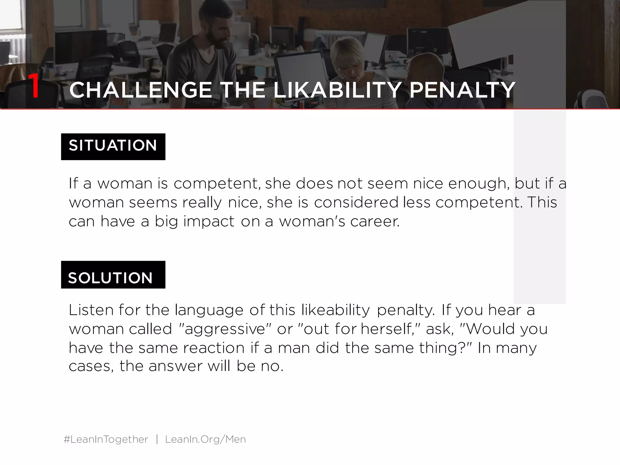 #LeanInTogether | LeanIn.Org/Men
1SITUATION
If a woman is competent, she does not seem nice enough, but if a
woman seems really nice, she is considered less competent. This
can have a big impact on a woman's career.
Listen for the language of this likeability penalty. If you hear a
woman called "aggressive" or "out for herself," ask, "Would you
have the same reaction if a man did the same thing?" In many
cases, the answer will be no.
SOLUTION
1 CHALLENGE THE LIKABILITY PENALTY
 