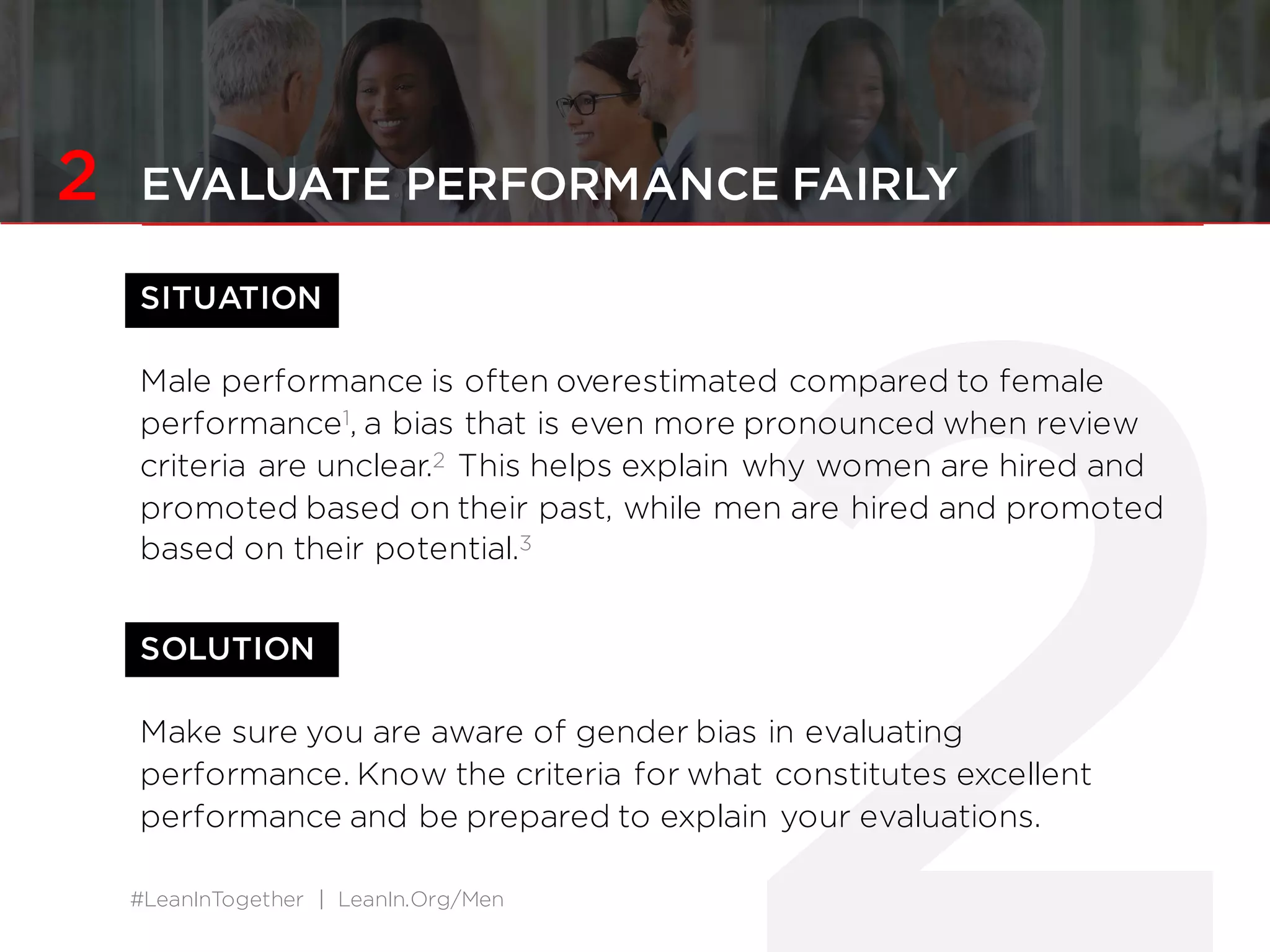 #LeanInTogether | LeanIn.Org/Men
2 EVALUATE PERFORMANCE FAIRLY
SITUATION
Male performance is often overestimated compared to female
performance1, a bias that is even more pronounced when review
criteria are unclear.2 This helps explain why women are hired and
promoted based on their past, while men are hired and promoted
based on their potential.3
SOLUTION
Make sure you are aware of gender bias in evaluating
performance. Know the criteria for what constitutes excellent
performance and be prepared to explain your evaluations.
 