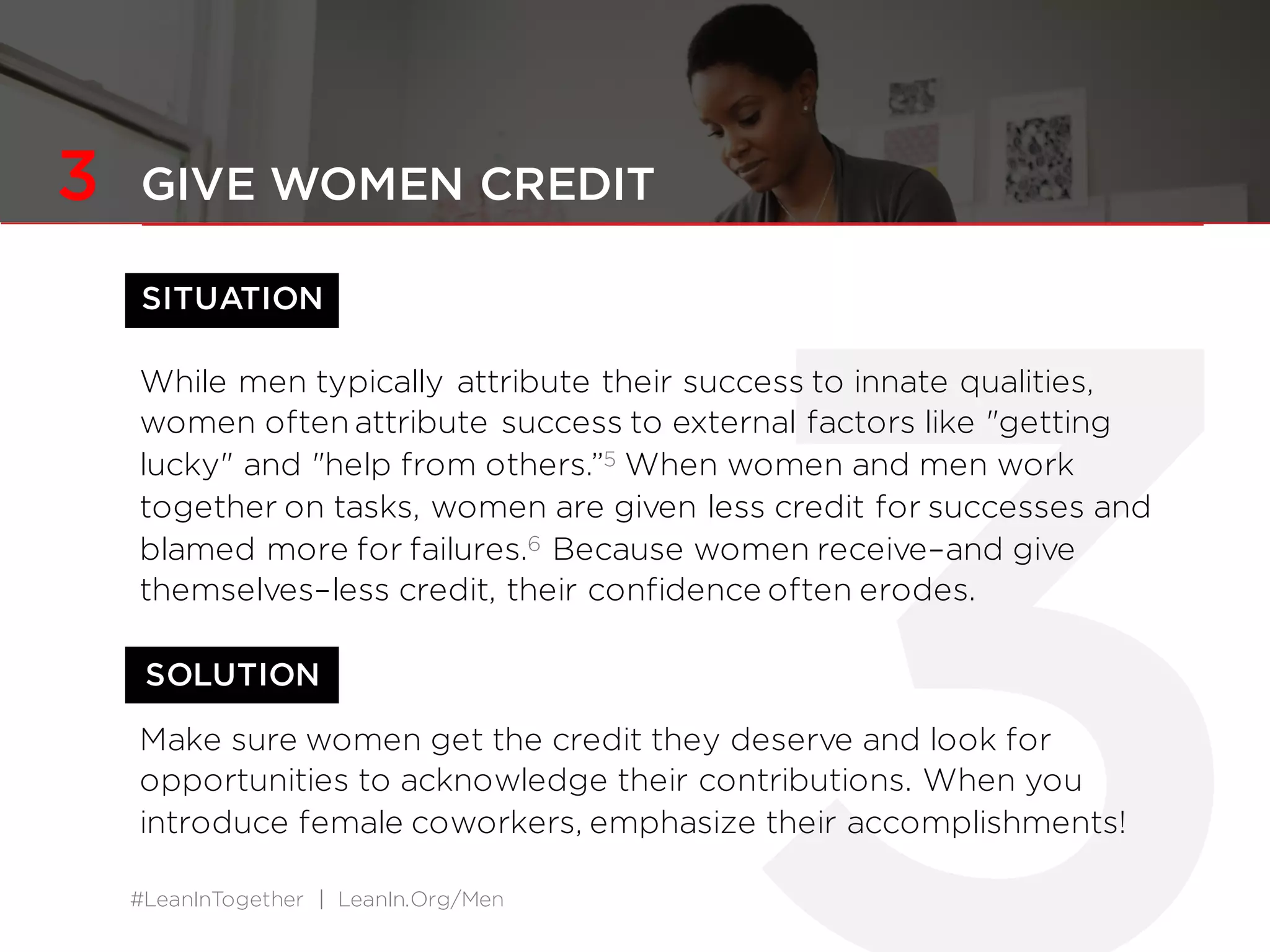 #LeanInTogether | LeanIn.Org/Men
SITUATION
SOLUTION
3 GIVE WOMEN CREDIT
While men typically attribute their success to innate qualities,
women often attribute success to external factors like "getting
lucky" and "help from others.”5 When women and men work
together on tasks, women are given less credit for successes and
blamed more for failures.6 Because women receive–and give
themselves–less credit, their confidence often erodes.
Make sure women get the credit they deserve and look for
opportunities to acknowledge their contributions. When you
introduce female coworkers, emphasize their accomplishments!
 