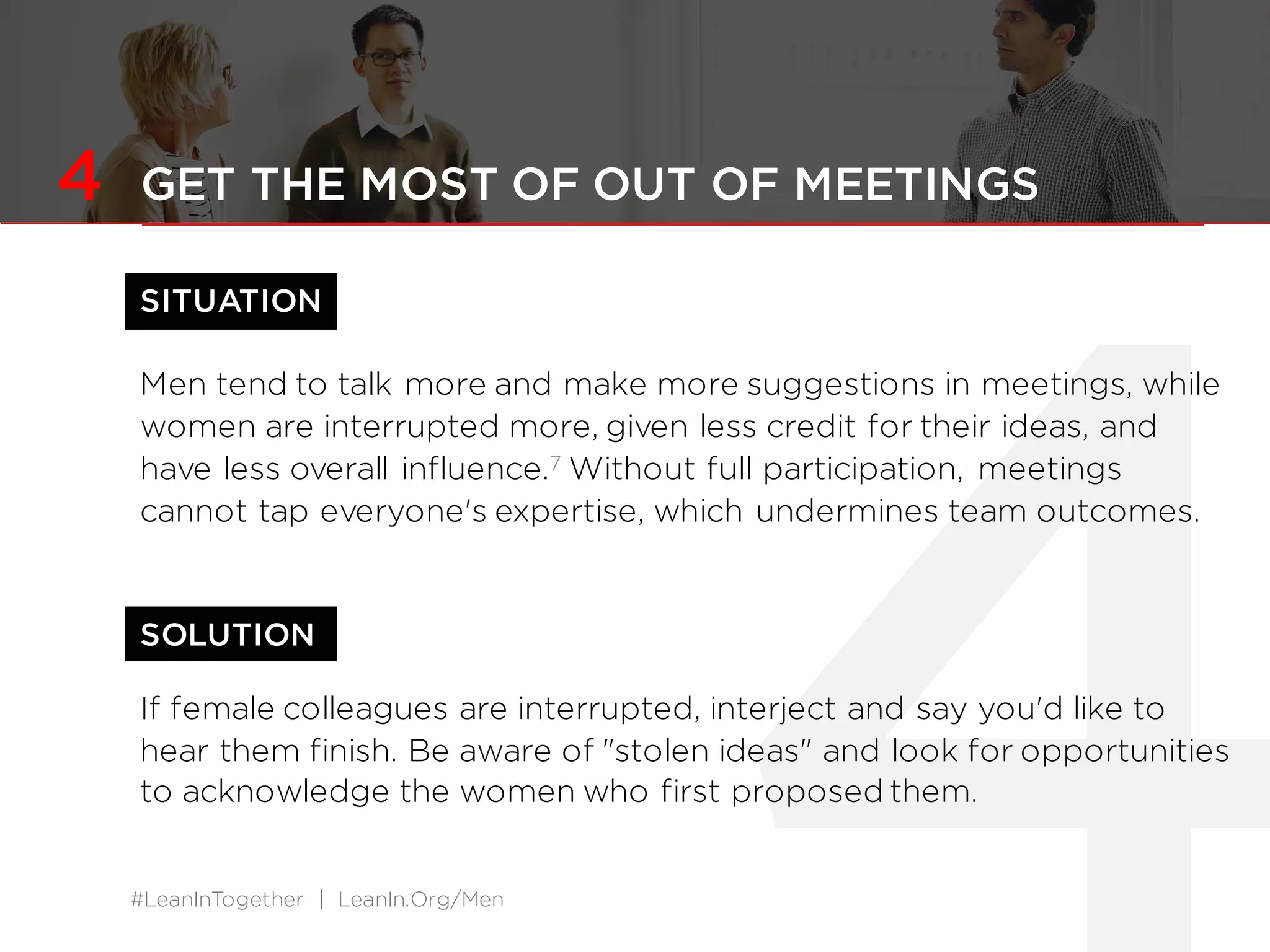 #LeanInTogether | LeanIn.Org/Men
SOLUTION
4 GET THE MOST OF OUT OF MEETINGS
SITUATION
Men tend to talk more and make more suggestions in meetings, while
women are interrupted more, given less credit for their ideas, and
have less overall influence.7 Without full participation, meetings
cannot tap everyone's expertise, which undermines team outcomes.
If female colleagues are interrupted, interject and say you'd like to
hear them finish. Be aware of "stolen ideas" and look for opportunities
to acknowledge the women who first proposed them.
 