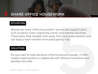 #LeanInTogether | LeanIn.Org/Men
SOLUTION
5 SHARE OFFICE HOUSEWORK
SITUATION
Women do more "office housework"–service and support work
such as taking notes, organizing events, and training new hires.
These tasks steal valuable time away from core responsibilities and
can keep a team member from participating fully.
Do your part to help distribute office housework equally; it often
creates opportunities to collaborate with different coworkers and
develop new skills.
 