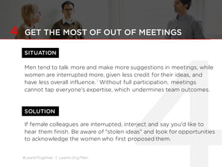 #LeanInTogether | LeanIn.Org/Men
SOLUTION
4 GET THE MOST OF OUT OF MEETINGS
SITUATION
Men tend to talk more and make more suggestions in meetings, while
women are interrupted more, given less credit for their ideas, and
have less overall influence.7 Without full participation, meetings
cannot tap everyone's expertise, which undermines team outcomes.
If female colleagues are interrupted, interject and say you'd like to
hear them finish. Be aware of "stolen ideas" and look for opportunities
to acknowledge the women who first proposed them.
 