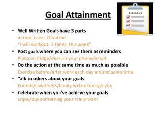 Goal Attainment
• Well Written Goals have 3 parts
  Action, Level, Deadline
  “I will workout, 3 times, this week”
• Post goals where you can see them as reminders
  Place on fridge/desk, in your phone/email
• Do the action at the same time as much as possible
  Exercise before/after work each day around same time
• Talk to others about your goals
  Friends/coworkers/family will encourage you
• Celebrate when you’ve achieve your goals
  Enjoy/buy something your really want
 