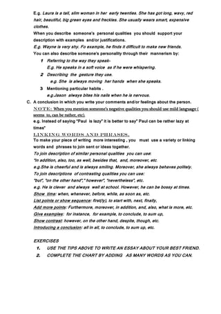 E.g. Laura is a tall, slim woman in her early twenties. She has got long, wavy, red
   hair, beautiful, big green eyes and freckles. She usually wears smart, expensive
   clothes.
   When you describe someone’s personal qualities you should support your
   description with examples and/or justifications.
   E.g. Wayne is very shy. Fo example, he finds it difficult to make new friends.
   You can also describe someone’s personality through their mannerism by:
         1 Referring to the way they speak-
            E.g. He speaks in a soft voice as if he were whispering.
         2 Describing the gesture they use.
              e.g. She is always moving her hands when she speaks.
         3 Mentioning particular habits .
            e.g.Jason always bites his nails when he is nervous.
C. A conclusion in which you write your comments and/or feelings about the person.
   N o t e: When you mention someone’s negative qualities you should use mild language (
   seems to, can be rather, etc).
   e.g. Instead of saying “Paul is lazy” it is better to say” Paul can be rather lazy at
   times”
   LIN K IN G W O R D S AN D PH R ASES.
   To make your piece of writing more interesting , you must use a variety or linking
   words and phrases to join sent or ideas together.
   To join description of similar personal qualities you can use:
   “in addition, also, too, as well, besides that, and, moreover, etc.
   e.g.She is cheerful and is always smiling. Moreover, she always behaves politely.
   To join descriptions of contrasting qualities you can use:
   “but”, “on the other hand”,” however”, “nevertheless”, etc.
   e.g. He is clever and always well at school. However, he can be bossy at times.
   Show time: when, whenever, before, while, as soon as, etc.
   List points or show sequence: first(ly), to start with, next, finally,
   Add more points: Furthermore, moreover, in addition, and, also, what is more, etc.
   Give examples: for instance, for example, to conclude, to sum up,
   Show contrast: however, on the other hand, despite, though, etc.
   Introducing a conclusion: all in all, to conclude, to sum up, etc.


   EXERCISES
    1.      USE THE TIPS ABOVE TO WRITE AN ESSAY ABOUT YOUR BEST FRIEND.
    2.      COMPLETE THE CHART BY ADDING AS MANY WORDS AS YOU CAN.
 