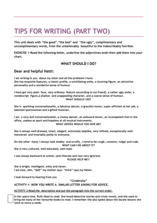 TIPS FOR WRITING (PART TWO)
This unit deals with “the good”,”the bad” and “the ugly”, complimentary and
uncomplimentary words, from the unbelievably beautiful to the indescribably horrible.

EXERCISE 1-Read the following letter, underline the adjerctives andn then add them into your
chart.

                                       WHAT SHOULD I DO?

Dear and helpful Hatti:
I am writing to you about my sister and all the problems I have.
She has exquisite features, a classic profile, a scintillating smile, a stunning figure, an attractive
personality and a wonderful sense of humour.

I have got very plain face, very ordinary feature (according to my friend), a rather ugly smile, a
nondescript figure,a shallow and unappealing character, and a coarse sense of humour.
                                          WHAT SHOULD I DO?

She is sparkling conversationalist, a fabulous dancer, a graceful mover, super-efficient at her job, a
talented sportswoman and a gifted musician.

I am a very dull conversationalist, a clumsy dancer, an awkward mover, an incompetent fool in the
office, useless at sport and hopeless at all musical instruments.
                                   WHAT ADVICE WOULD YOU GIVE ME?

She is always well-dressed, smart, elegant, extremely ladylike, very refined, exceptionally well-
mannered and invariably polite to everyone.

On the other hand, I always look shabby and scruffy , I tend to be rough, common, vulgar and rude.
                                      WHAT CAN I DO ABOUT IT?
She is very cultured, well-educated, well-read.

I was always backward at school, semi-literate and now very ignorant.
                                           PLEASE HELP ME!!

She is bright, intelligent, witty and clever.
I am slow, dim, “daft” my mother says- “thick” says my father.

I look forward to hearing from you
                                    “Cinderella”
ACTIVITY-1- NOW YOU WRITE A SIMILAR LETTER ASKING FOR ADVICE.

ACTIVITY 2-Read the description and put the paragraph into the correct order.

In her spare time Ruth liked to read. She loved detective stories and crime novels, and she used to
bring me many of her favourite books to read. I remember she also spoke about the karate lessons she
went to twice a week.
 
