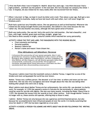 I first met Ruth when I was in hospital in Madrid about four years ago. I was there because I had a
sight problem, and Ruth was the patient in the next bed. She not only kept me company the whole I
was in hospital, bit also visited me for many weeks after she recovered from her illness.



When I returned to Vigo, we kept in touch by letter and e-mail. Then about a year ago, Ruth got a new
job and moved to Australia. Sadly we have lost touch with each other, but I will never forget her
kindness and h

Ruth had a quiet but very friendlñy nature. She was generous as well as kind-hearted. Whenever she
visited me she always brought flowers and chocolates. She talked in a low voice because she was
rather shy. She also blushes very easily, although she had a great sense of humour.

Ruth was really pretty. She was tall, fairly slim and in her mid-twenties . She had a beautiful , oval
face, with huge, slanted, green eyes and long, straight, ginger hair.
She liked to dress casually in bright, colourful clothes which matched her sunny personality.

ACTIVITY-3-READ THE TEXT AND LABEL THE PARAGRAPHS WITH THE HEADING BELOW:
    Final comments and feelings
    Personal qualities
    Reasons I admire her
    Person’s name and reason I have chosen her.




The person I admire most from the twentieth century is Mother Teresa. I regard her as one of the
kindest and most caring people the world has ever known.

Mother Teresa was a selfless person. She devoted al of l her time to others and never put her own
needs first. She was also very courageous and never thought about the risks she was taking when
looking after people who were sick or dying.

What I admire most about Mother Teresa are her achievements. Her entire life was devoted to charity
work. For example, in 1,952 she opened a centre in Calcutta for the terminally ill, where patients
could be cared for and die with dignity. She also won many awards, including the Nobel Peace Prize in
1,979. She donated the money from her awards to fund other centres. Even though Mother Teresa is
no longer with us, these centres still operate, offering help to those in need.

I admire Mother Teresa not only because she was a generous and kind-hearted person, but also
because her accomplishments have influenced people all over the world. It is hardly surprising that
since her death in 1,997 she has been regarded as a true saint.

ACTIVITY-4-CHOOSE A PERSON YOU ADMIRE AND WRITE ABOUT HIM OR HER FOLLOWINGH THE WRITING
ABOVE.
 