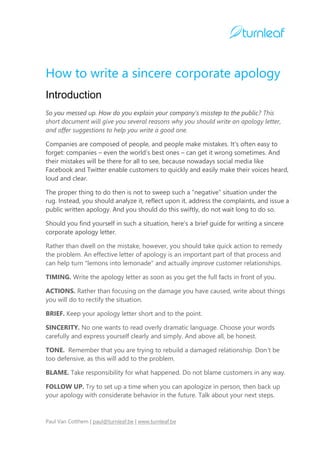 How to write a sincere corporate apology
Introduction
So you messed up. How do you explain your company's misstep to the public? This
short document will give you several reasons why you should write an apology letter,
and offer suggestions to help you write a good one.
Companies are composed of people, and people make mistakes. It's often easy to
forget: companies – even the world’s best ones – can get it wrong sometimes. And
their mistakes will be there for all to see, because nowadays social media like
Facebook and Twitter enable customers to quickly and easily make their voices heard,
loud and clear.
The proper thing to do then is not to sweep such a “negative” situation under the
rug. Instead, you should analyze it, reflect upon it, address the complaints, and issue a
public written apology. And you should do this swiftly, do not wait long to do so.
Should you find yourself in such a situation, here’s a brief guide for writing a sincere
corporate apology letter.
Rather than dwell on the mistake, however, you should take quick action to remedy
the problem. An effective letter of apology is an important part of that process and
can help turn "lemons into lemonade" and actually improve customer relationships.
TIMING. Write the apology letter as soon as you get the full facts in front of you.
ACTIONS. Rather than focusing on the damage you have caused, write about things
you will do to rectify the situation.
BRIEF. Keep your apology letter short and to the point.
SINCERITY. No one wants to read overly dramatic language. Choose your words
carefully and express yourself clearly and simply. And above all, be honest.
TONE. Remember that you are trying to rebuild a damaged relationship. Don’t be
too defensive, as this will add to the problem.
BLAME. Take responsibility for what happened. Do not blame customers in any way.
FOLLOW UP. Try to set up a time when you can apologize in person, then back up
your apology with considerate behavior in the future. Talk about your next steps.

Paul Van Cotthem | paul@turnleaf.be | www.turnleaf.be

 