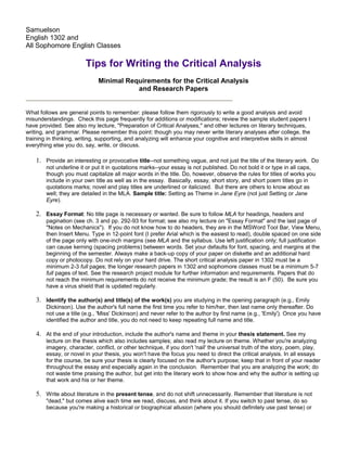 Samuelson
English 1302 and
All Sophomore English Classes

                        Tips for Writing the Critical Analysis
                              Minimal Requirements for the Critical Analysis
                                         and Research Papers


What follows are general points to remember: please follow them rigorously to write a good analysis and avoid
misunderstandings. Check this page frequently for additions or modifications; review the sample student papers I
have provided. See also my lecture, "Preparation of Critical Analyses," and other lectures on literary techniques,
writing, and grammar. Please remember this point: though you may never write literary analyses after college, the
training in thinking, writing, supporting, and analyzing will enhance your cognitive and interpretive skills in almost
everything else you do, say, write, or discuss.

    1. Provide an interesting or provocative title--not something vague, and not just the title of the literary work. Do
        not underline it or put it in quotations marks--your essay is not published. Do not bold it or type in all caps,
        though you must capitalize all major words in the title. Do, however, observe the rules for titles of works you
        include in your own title as well as in the essay. Basically, essay, short story, and short poem titles go in
        quotations marks; novel and play titles are underlined or italicized. But there are others to know about as
        well; they are detailed in the MLA. Sample title: Setting as Theme in Jane Eyre (not just Setting or Jane
        Eyre).

    2. Essay Format: No title page is necessary or wanted. Be sure to follow MLA for headings, headers and
        pagination (see ch. 3 and pp. 292-93 for format; see also my lecture on "Essay Format" and the last page of
        "Notes on Mechanics"). If you do not know how to do headers, they are in the MSWord Tool Bar, View Menu,
        then Insert Menu. Type in 12-point font (I prefer Arial which is the easiest to read), double spaced on one side
        of the page only with one-inch margins (see MLA and the syllabus. Use left justification only; full justification
        can cause kerning (spacing problems) between words. Set your defaults for font, spacing, and margins at the
        beginning of the semester. Always make a back-up copy of your paper on diskette and an additional hard
        copy or photocopy. Do not rely on your hard drive. The short critical analysis paper in 1302 must be a
        minimum 2-3 full pages; the longer research papers in 1302 and sophomore classes must be a minimum 5-7
        full pages of text. See the research project module for further information and requirements. Papers that do
        not reach the minimum requirements do not receive the minimum grade; the result is an F (50). Be sure you
        have a virus shield that is updated regularly.

    3. Identify the author(s) and title(s) of the work(s) you are studying in the opening paragraph (e.g., Emily
        Dickinson). Use the author's full name the first time you refer to him/her, then last name only thereafter. Do
        not use a title (e.g., 'Miss' Dickinson) and never refer to the author by first name (e.g., 'Emily'). Once you have
        identified the author and title, you do not need to keep repeating full name and title.

    4. At the end of your introduction, include the author's name and theme in your thesis statement. See my
        lecture on the thesis which also includes samples; also read my lecture on theme. Whether you're analyzing
        imagery, character, conflict, or other technique, if you don't 'nail' the universal truth of the story, poem, play,
        essay, or novel in your thesis, you won't have the focus you need to direct the critical analysis. In all essays
        for the course, be sure your thesis is clearly focused on the author's purpose; keep that in front of your reader
        throughout the essay and especially again in the conclusion. Remember that you are analyzing the work; do
        not waste time praising the author, but get into the literary work to show how and why the author is setting up
        that work and his or her theme.

    5. Write about literature in the present tense, and do not shift unnecessarily. Remember that literature is not
        "dead," but comes alive each time we read, discuss, and think about it. If you switch to past tense, do so
        because you're making a historical or biographical allusion (where you should definitely use past tense) or
 