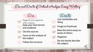Focus on the analysis of
the subject
Dos and Don’ts of Critical Analysis Essay Writing
Follow the structure
Support your opinions
with evidence
keep your tone formal
and academic
Cite the sources
Plagiarize
Do not merely describe
the subject.
Forget to Proofread
Base the entire essay on
works of others
Use Familarities and
Slang
 