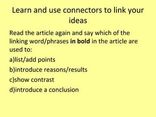 Learn and use connectors to link your
ideas
Read the article again and say which of the
linking word/phrases in bold in the article are
used to:
a)list/add points
b)introduce reasons/results
c)show contrast
d)introduce a conclusion
 