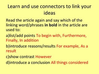 Learn and use connectors to link your
ideas
Read the article again and say which of the
linking word/phrases in bold in the article are
used to:
a)list/add points To begin with, Furthermore,
Finally, In addition
b)introduce reasons/results For example, As a
result
c)show contrast However
d)introduce a conclusion All things considered
 