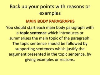 Back up your points with reasons or
examples
MAIN BODY PARAGRAPHSMAIN BODY PARAGRAPHS
You should start each main body paragraph with
a topic sentence which introduces or
summarises the main topic of the paragraph.
The topic sentence should be followed by
supporting sentences whish justify the
argument presented in the topic sentence, by
giving examples or reasons.
 