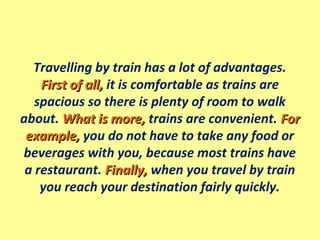 Travelling by train has a lot of advantages.
First of all,First of all, it is comfortable as trains are
spacious so there is plenty of room to walk
about. What is more,What is more, trains are convenient. ForFor
example,example, you do not have to take any food or
beverages with you, because most trains have
a restaurant. Finally,Finally, when you travel by train
you reach your destination fairly quickly.
 