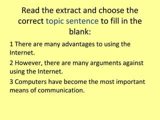 Read the extract and choose the
correct topic sentence to fill in the
blank:
1 There are many advantages to using the
Internet.
2 However, there are many arguments against
using the Internet.
3 Computers have become the most important
means of communication.
 