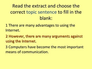 Read the extract and choose the
correct topic sentence to fill in the
blank:
1 There are many advantages to using the
Internet.
2 However, there are many arguments against2 However, there are many arguments against
using the Internet.using the Internet.
3 Computers have become the most important
means of communication.
 