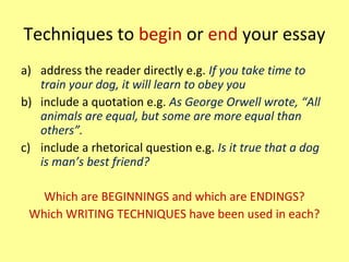 Techniques to begin or end your essay
a) address the reader directly e.g. If you take time to
train your dog, it will learn to obey you
b) include a quotation e.g. As George Orwell wrote, “All
animals are equal, but some are more equal than
others”.
c) include a rhetorical question e.g. Is it true that a dog
is man’s best friend?
Which are BEGINNINGS and which are ENDINGS?
Which WRITING TECHNIQUES have been used in each?
 