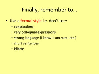 Finally, remember to…
• Use a formal style i.e. don’t use:
– contractions
– very colloquial expressions
– strong language (I know, I am sure, etc.)
– short sentences
– idioms
 