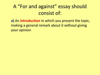 A “For and against” essay should
consist of:
a) An introduction in which you present the topic,
making a general remark about it without giving
your opinion
 