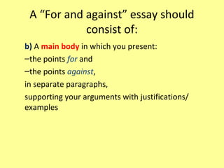 A “For and against” essay should
consist of:
b) A main body in which you present:
–the points for and
–the points against,
in separate paragraphs,
supporting your arguments with justifications/
examples
 