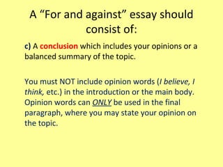 A “For and against” essay should
consist of:
c) A conclusion which includes your opinions or a
balanced summary of the topic.
You must NOT include opinion words (I believe, I
think, etc.) in the introduction or the main body.
Opinion words can ONLY be used in the final
paragraph, where you may state your opinion on
the topic.
 