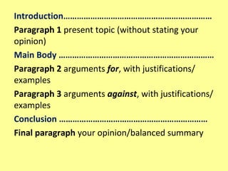 Introduction…………………………………………………………
Paragraph 1 present topic (without stating your
opinion)
Main Body ……………………………………………………………
Paragraph 2 arguments for, with justifications/
examples
Paragraph 3 arguments against, with justifications/
examples
Conclusion …………………………………………………………
Final paragraph your opinion/balanced summary
 