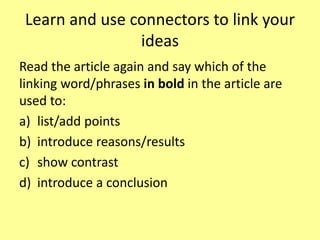 Learn and use connectors to link your
ideas
Read the article again and say which of the
linking word/phrases in bold in the article are
used to:
a) list/add points
b) introduce reasons/results
c) show contrast
d) introduce a conclusion
 