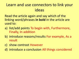 Learn and use connectors to link your
ideas
Read the article again and say which of the
linking word/phrases in bold in the article are
used to:
a) list/add points To begin with, Furthermore,
Finally, In addition
b) introduce reasons/results For example, As a
result
c) show contrast However
d) introduce a conclusion All things considered
 