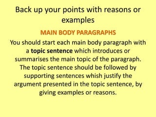 Back up your points with reasons or
examples
MAIN BODY PARAGRAPHS
You should start each main body paragraph with
a topic sentence which introduces or
summarises the main topic of the paragraph.
The topic sentence should be followed by
supporting sentences whish justify the
argument presented in the topic sentence, by
giving examples or reasons.
 