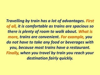 Travelling by train has a lot of advantages. First
of all, it is comfortable as trains are spacious so
there is plenty of room to walk about. What is
more, trains are convenient. For example, you
do not have to take any food or beverages with
you, because most trains have a restaurant.
Finally, when you travel by train you reach your
destination fairly quickly.
 