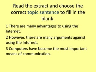 Read the extract and choose the
correct topic sentence to fill in the
blank:
1 There are many advantages to using the
Internet.
2 However, there are many arguments against
using the Internet.
3 Computers have become the most important
means of communication.
 