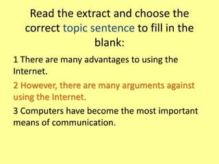 Read the extract and choose the
correct topic sentence to fill in the
blank:
1 There are many advantages to using the
Internet.
2 However, there are many arguments against
using the Internet.
3 Computers have become the most important
means of communication.
 