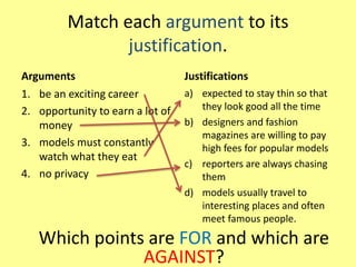 Match each argument to its
justification.
Arguments
1. be an exciting career
2. opportunity to earn a lot of
money
3. models must constantly
watch what they eat
4. no privacy
Justifications
a) expected to stay thin so that
they look good all the time
b) designers and fashion
magazines are willing to pay
high fees for popular models
c) reporters are always chasing
them
d) models usually travel to
interesting places and often
meet famous people.
Which points are FOR and which are
AGAINST?
 