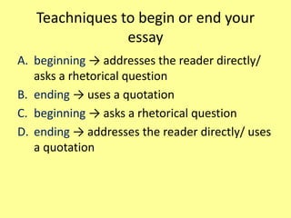 Teachniques to begin or end your
essay
A. beginning → addresses the reader directly/
asks a rhetorical question
B. ending → uses a quotation
C. beginning → asks a rhetorical question
D. ending → addresses the reader directly/ uses
a quotation
 