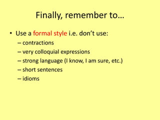 Finally, remember to…
• Use a formal style i.e. don’t use:
– contractions
– very colloquial expressions
– strong language (I know, I am sure, etc.)
– short sentences
– idioms
 