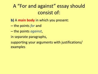 A “For and against” essay should
consist of:
b) A main body in which you present:
– the points for and
– the points against,
in separate paragraphs,
supporting your arguments with justifications/
examples
 