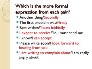 Which is the more formalWhich is the more formal
expression from each pair?expression from each pair?
Another thing/Secondly
The first problem was/Firstly
Best wishes/Yours faithfully
I expect to receive/You must send me
I know/I can accept
Please write soon/I look forward to
hearing from you
I am writing to complain about/I am really
angry about
 