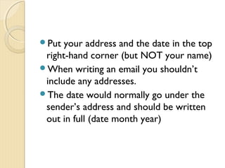 Put your address and the date in the top
right-hand corner (but NOT your name)
When writing an email you shouldn’t
include any addresses.
The date would normally go under the
sender’s address and should be written
out in full (date month year)
 