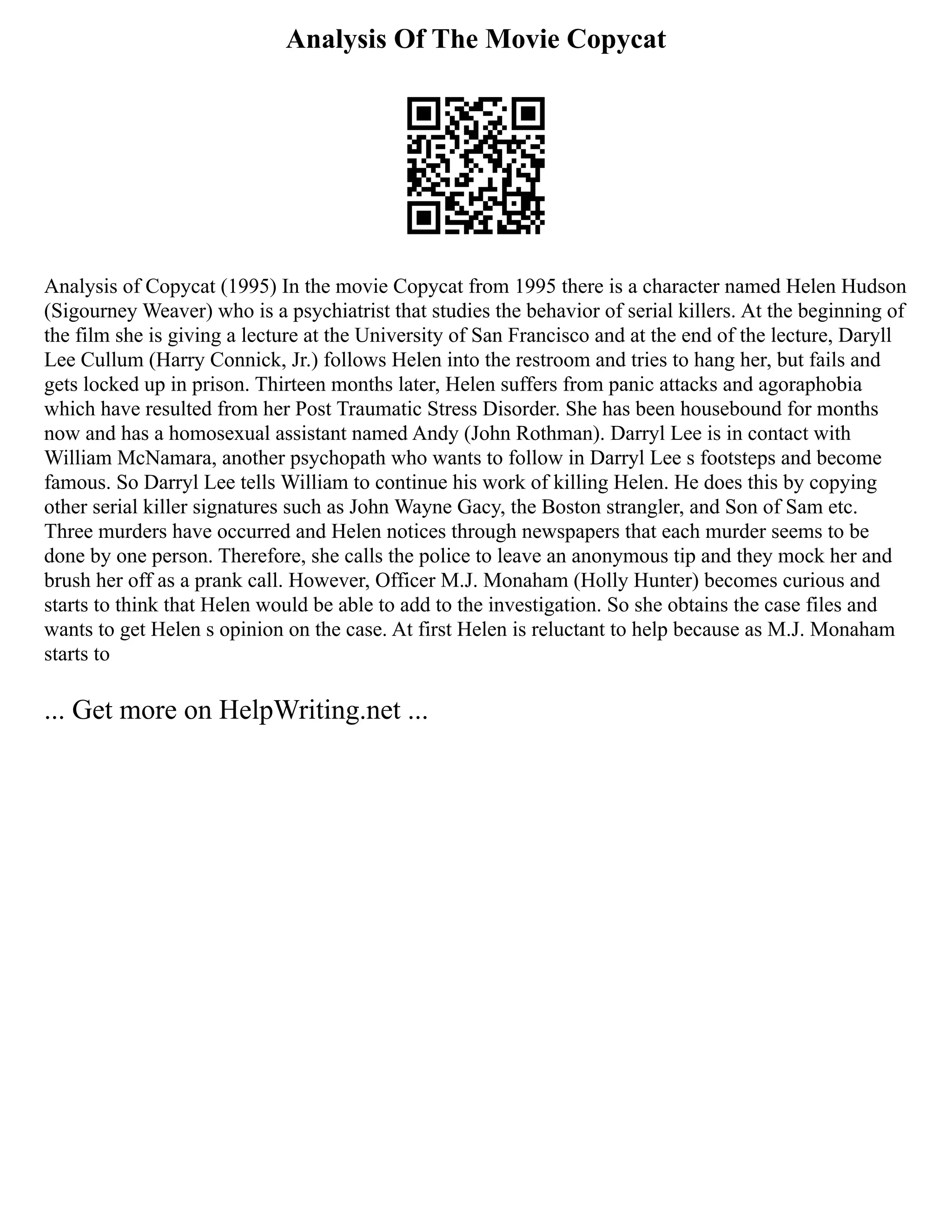 Analysis Of The Movie Copycat
Analysis of Copycat (1995) In the movie Copycat from 1995 there is a character named Helen Hudson
(Sigourney Weaver) who is a psychiatrist that studies the behavior of serial killers. At the beginning of
the film she is giving a lecture at the University of San Francisco and at the end of the lecture, Daryll
Lee Cullum (Harry Connick, Jr.) follows Helen into the restroom and tries to hang her, but fails and
gets locked up in prison. Thirteen months later, Helen suffers from panic attacks and agoraphobia
which have resulted from her Post Traumatic Stress Disorder. She has been housebound for months
now and has a homosexual assistant named Andy (John Rothman). Darryl Lee is in contact with
William McNamara, another psychopath who wants to follow in Darryl Lee s footsteps and become
famous. So Darryl Lee tells William to continue his work of killing Helen. He does this by copying
other serial killer signatures such as John Wayne Gacy, the Boston strangler, and Son of Sam etc.
Three murders have occurred and Helen notices through newspapers that each murder seems to be
done by one person. Therefore, she calls the police to leave an anonymous tip and they mock her and
brush her off as a prank call. However, Officer M.J. Monaham (Holly Hunter) becomes curious and
starts to think that Helen would be able to add to the investigation. So she obtains the case files and
wants to get Helen s opinion on the case. At first Helen is reluctant to help because as M.J. Monaham
starts to
... Get more on HelpWriting.net ...
 