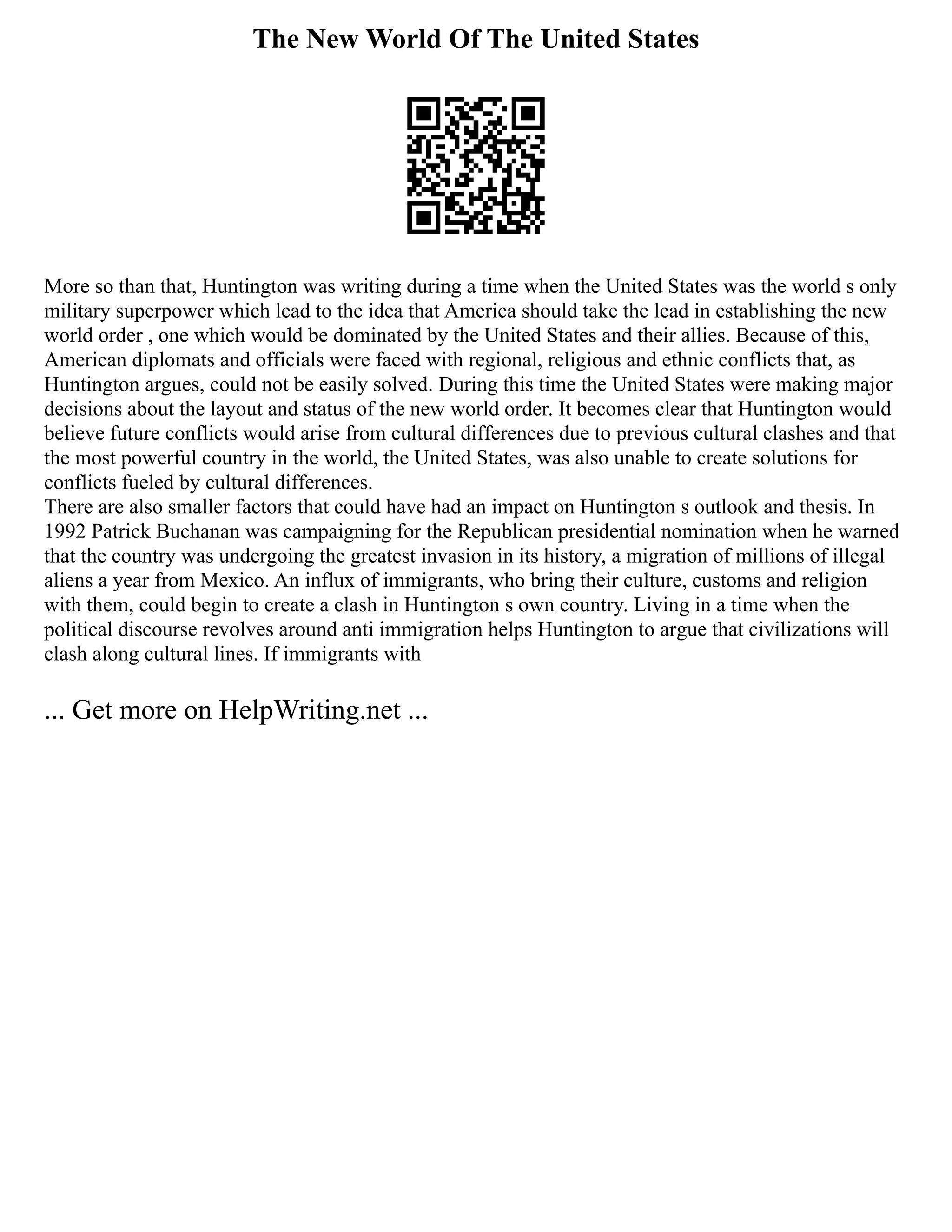 The New World Of The United States
More so than that, Huntington was writing during a time when the United States was the world s only
military superpower which lead to the idea that America should take the lead in establishing the new
world order , one which would be dominated by the United States and their allies. Because of this,
American diplomats and officials were faced with regional, religious and ethnic conflicts that, as
Huntington argues, could not be easily solved. During this time the United States were making major
decisions about the layout and status of the new world order. It becomes clear that Huntington would
believe future conflicts would arise from cultural differences due to previous cultural clashes and that
the most powerful country in the world, the United States, was also unable to create solutions for
conflicts fueled by cultural differences.
There are also smaller factors that could have had an impact on Huntington s outlook and thesis. In
1992 Patrick Buchanan was campaigning for the Republican presidential nomination when he warned
that the country was undergoing the greatest invasion in its history, a migration of millions of illegal
aliens a year from Mexico. An influx of immigrants, who bring their culture, customs and religion
with them, could begin to create a clash in Huntington s own country. Living in a time when the
political discourse revolves around anti immigration helps Huntington to argue that civilizations will
clash along cultural lines. If immigrants with
... Get more on HelpWriting.net ...
 