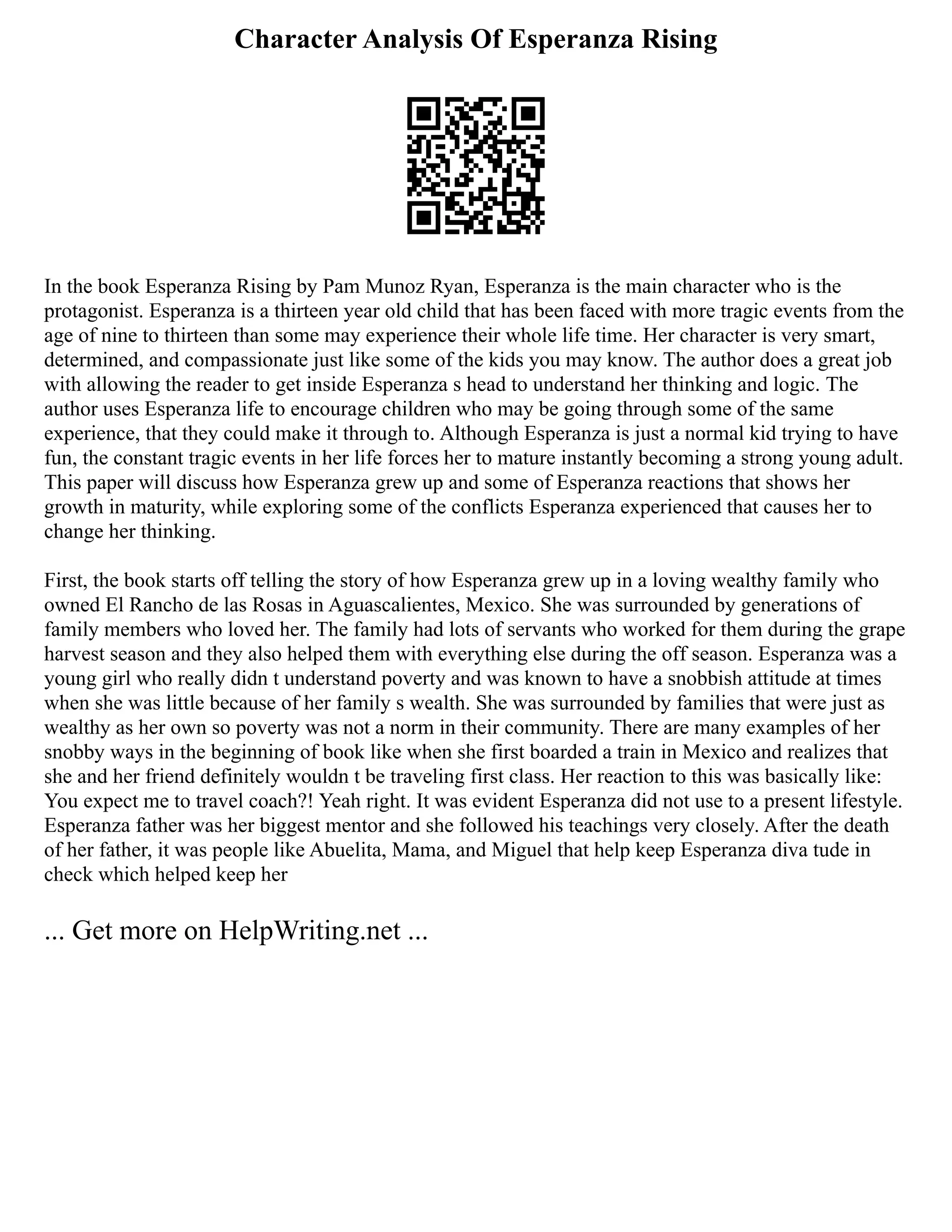 Character Analysis Of Esperanza Rising
In the book Esperanza Rising by Pam Munoz Ryan, Esperanza is the main character who is the
protagonist. Esperanza is a thirteen year old child that has been faced with more tragic events from the
age of nine to thirteen than some may experience their whole life time. Her character is very smart,
determined, and compassionate just like some of the kids you may know. The author does a great job
with allowing the reader to get inside Esperanza s head to understand her thinking and logic. The
author uses Esperanza life to encourage children who may be going through some of the same
experience, that they could make it through to. Although Esperanza is just a normal kid trying to have
fun, the constant tragic events in her life forces her to mature instantly becoming a strong young adult.
This paper will discuss how Esperanza grew up and some of Esperanza reactions that shows her
growth in maturity, while exploring some of the conflicts Esperanza experienced that causes her to
change her thinking.
First, the book starts off telling the story of how Esperanza grew up in a loving wealthy family who
owned El Rancho de las Rosas in Aguascalientes, Mexico. She was surrounded by generations of
family members who loved her. The family had lots of servants who worked for them during the grape
harvest season and they also helped them with everything else during the off season. Esperanza was a
young girl who really didn t understand poverty and was known to have a snobbish attitude at times
when she was little because of her family s wealth. She was surrounded by families that were just as
wealthy as her own so poverty was not a norm in their community. There are many examples of her
snobby ways in the beginning of book like when she first boarded a train in Mexico and realizes that
she and her friend definitely wouldn t be traveling first class. Her reaction to this was basically like:
You expect me to travel coach?! Yeah right. It was evident Esperanza did not use to a present lifestyle.
Esperanza father was her biggest mentor and she followed his teachings very closely. After the death
of her father, it was people like Abuelita, Mama, and Miguel that help keep Esperanza diva tude in
check which helped keep her
... Get more on HelpWriting.net ...
 