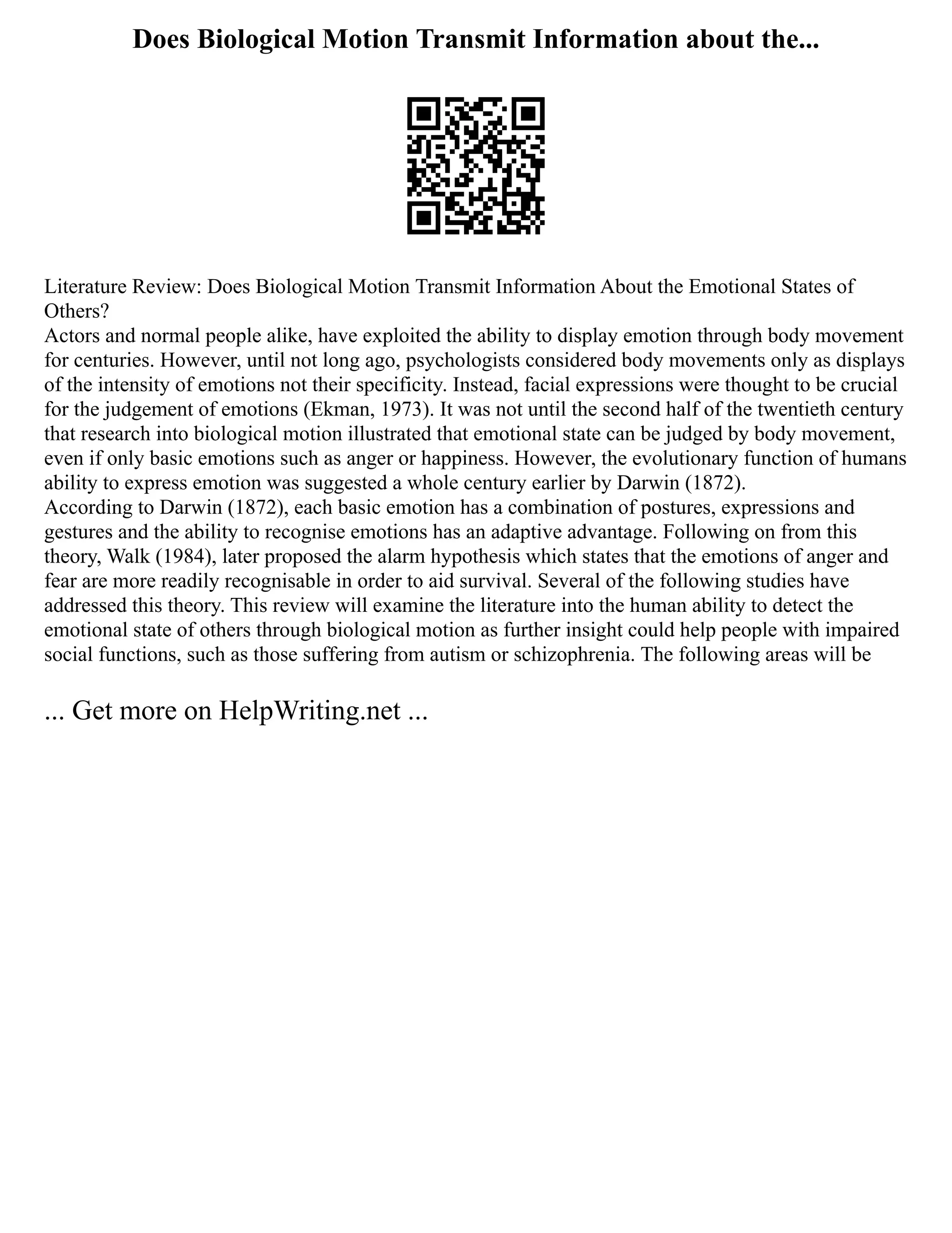 Does Biological Motion Transmit Information about the...
Literature Review: Does Biological Motion Transmit Information About the Emotional States of
Others?
Actors and normal people alike, have exploited the ability to display emotion through body movement
for centuries. However, until not long ago, psychologists considered body movements only as displays
of the intensity of emotions not their specificity. Instead, facial expressions were thought to be crucial
for the judgement of emotions (Ekman, 1973). It was not until the second half of the twentieth century
that research into biological motion illustrated that emotional state can be judged by body movement,
even if only basic emotions such as anger or happiness. However, the evolutionary function of humans
ability to express emotion was suggested a whole century earlier by Darwin (1872).
According to Darwin (1872), each basic emotion has a combination of postures, expressions and
gestures and the ability to recognise emotions has an adaptive advantage. Following on from this
theory, Walk (1984), later proposed the alarm hypothesis which states that the emotions of anger and
fear are more readily recognisable in order to aid survival. Several of the following studies have
addressed this theory. This review will examine the literature into the human ability to detect the
emotional state of others through biological motion as further insight could help people with impaired
social functions, such as those suffering from autism or schizophrenia. The following areas will be
... Get more on HelpWriting.net ...
 