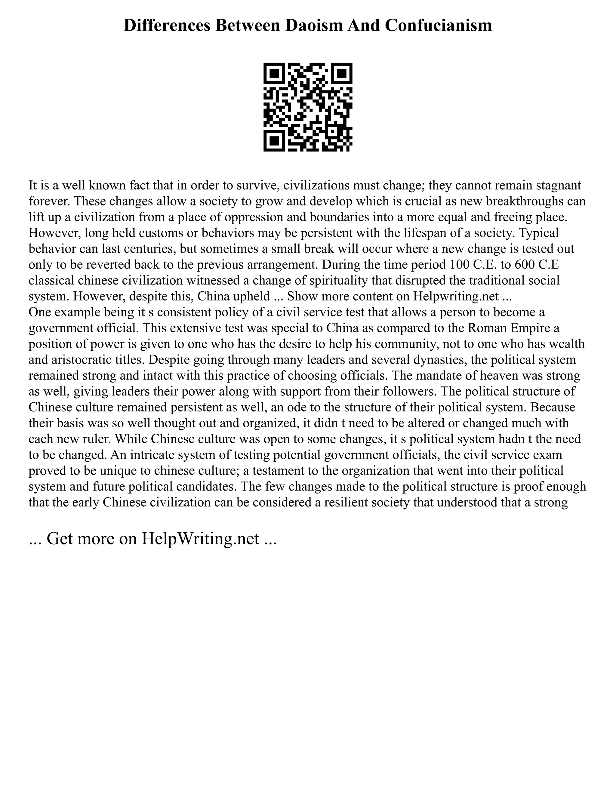 Differences Between Daoism And Confucianism
It is a well known fact that in order to survive, civilizations must change; they cannot remain stagnant
forever. These changes allow a society to grow and develop which is crucial as new breakthroughs can
lift up a civilization from a place of oppression and boundaries into a more equal and freeing place.
However, long held customs or behaviors may be persistent with the lifespan of a society. Typical
behavior can last centuries, but sometimes a small break will occur where a new change is tested out
only to be reverted back to the previous arrangement. During the time period 100 C.E. to 600 C.E
classical chinese civilization witnessed a change of spirituality that disrupted the traditional social
system. However, despite this, China upheld ... Show more content on Helpwriting.net ...
One example being it s consistent policy of a civil service test that allows a person to become a
government official. This extensive test was special to China as compared to the Roman Empire a
position of power is given to one who has the desire to help his community, not to one who has wealth
and aristocratic titles. Despite going through many leaders and several dynasties, the political system
remained strong and intact with this practice of choosing officials. The mandate of heaven was strong
as well, giving leaders their power along with support from their followers. The political structure of
Chinese culture remained persistent as well, an ode to the structure of their political system. Because
their basis was so well thought out and organized, it didn t need to be altered or changed much with
each new ruler. While Chinese culture was open to some changes, it s political system hadn t the need
to be changed. An intricate system of testing potential government officials, the civil service exam
proved to be unique to chinese culture; a testament to the organization that went into their political
system and future political candidates. The few changes made to the political structure is proof enough
that the early Chinese civilization can be considered a resilient society that understood that a strong
... Get more on HelpWriting.net ...
 