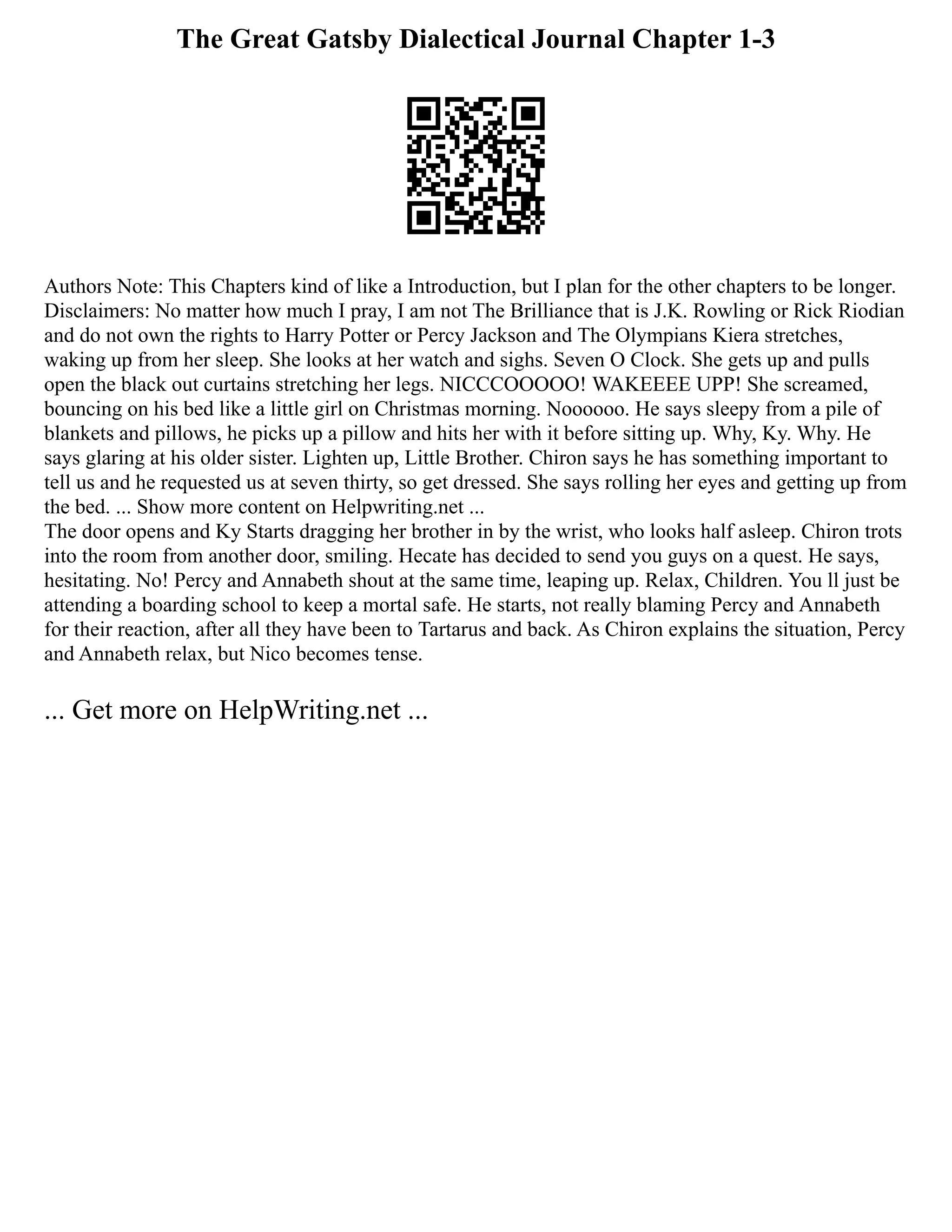 The Great Gatsby Dialectical Journal Chapter 1-3
Authors Note: This Chapters kind of like a Introduction, but I plan for the other chapters to be longer.
Disclaimers: No matter how much I pray, I am not The Brilliance that is J.K. Rowling or Rick Riodian
and do not own the rights to Harry Potter or Percy Jackson and The Olympians Kiera stretches,
waking up from her sleep. She looks at her watch and sighs. Seven O Clock. She gets up and pulls
open the black out curtains stretching her legs. NICCCOOOOO! WAKEEEE UPP! She screamed,
bouncing on his bed like a little girl on Christmas morning. Noooooo. He says sleepy from a pile of
blankets and pillows, he picks up a pillow and hits her with it before sitting up. Why, Ky. Why. He
says glaring at his older sister. Lighten up, Little Brother. Chiron says he has something important to
tell us and he requested us at seven thirty, so get dressed. She says rolling her eyes and getting up from
the bed. ... Show more content on Helpwriting.net ...
The door opens and Ky Starts dragging her brother in by the wrist, who looks half asleep. Chiron trots
into the room from another door, smiling. Hecate has decided to send you guys on a quest. He says,
hesitating. No! Percy and Annabeth shout at the same time, leaping up. Relax, Children. You ll just be
attending a boarding school to keep a mortal safe. He starts, not really blaming Percy and Annabeth
for their reaction, after all they have been to Tartarus and back. As Chiron explains the situation, Percy
and Annabeth relax, but Nico becomes tense.
... Get more on HelpWriting.net ...
 