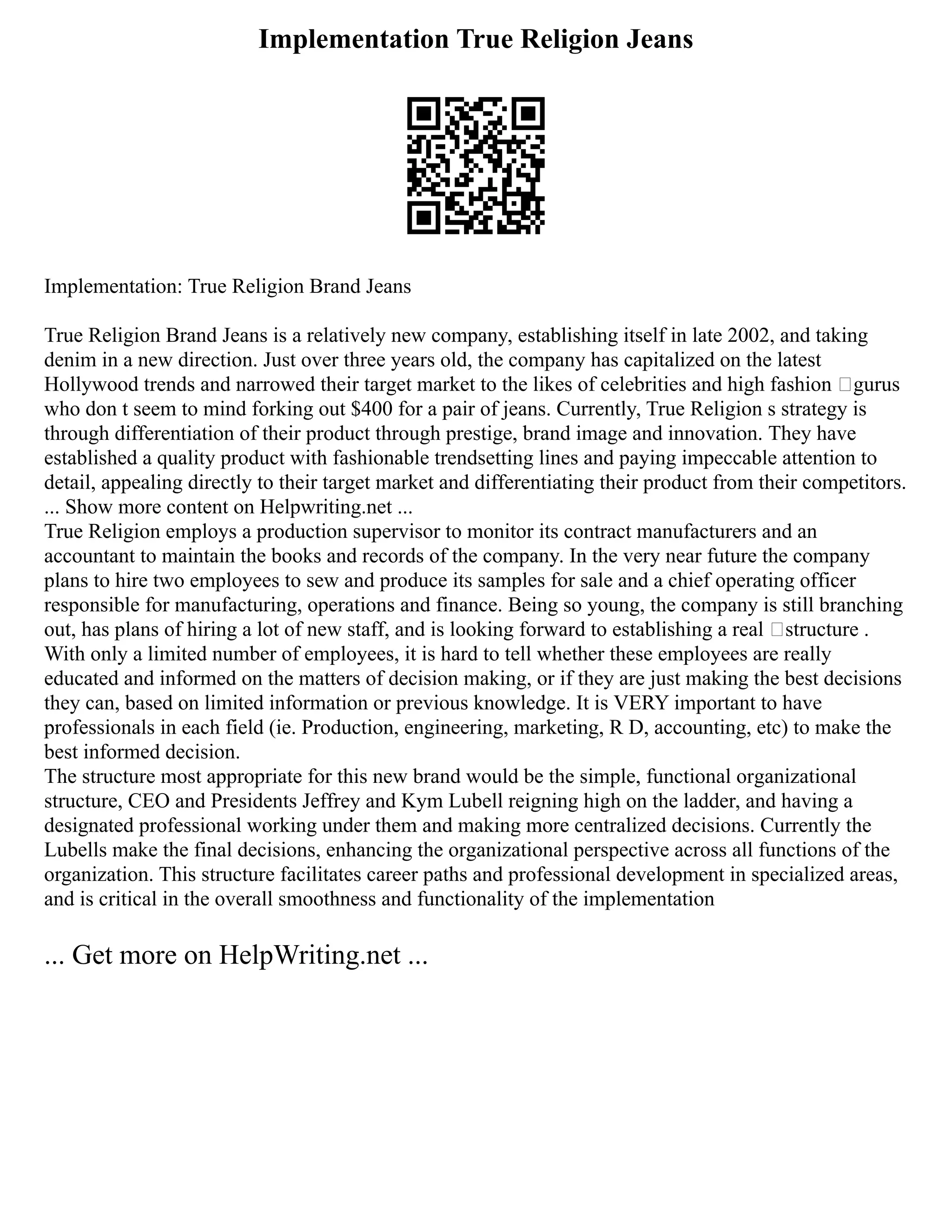 Implementation True Religion Jeans
Implementation: True Religion Brand Jeans
True Religion Brand Jeans is a relatively new company, establishing itself in late 2002, and taking
denim in a new direction. Just over three years old, the company has capitalized on the latest
Hollywood trends and narrowed their target market to the likes of celebrities and high fashion ‘gurus
who don t seem to mind forking out $400 for a pair of jeans. Currently, True Religion s strategy is
through differentiation of their product through prestige, brand image and innovation. They have
established a quality product with fashionable trendsetting lines and paying impeccable attention to
detail, appealing directly to their target market and differentiating their product from their competitors.
... Show more content on Helpwriting.net ...
True Religion employs a production supervisor to monitor its contract manufacturers and an
accountant to maintain the books and records of the company. In the very near future the company
plans to hire two employees to sew and produce its samples for sale and a chief operating officer
responsible for manufacturing, operations and finance. Being so young, the company is still branching
out, has plans of hiring a lot of new staff, and is looking forward to establishing a real ‘structure .
With only a limited number of employees, it is hard to tell whether these employees are really
educated and informed on the matters of decision making, or if they are just making the best decisions
they can, based on limited information or previous knowledge. It is VERY important to have
professionals in each field (ie. Production, engineering, marketing, R D, accounting, etc) to make the
best informed decision.
The structure most appropriate for this new brand would be the simple, functional organizational
structure, CEO and Presidents Jeffrey and Kym Lubell reigning high on the ladder, and having a
designated professional working under them and making more centralized decisions. Currently the
Lubells make the final decisions, enhancing the organizational perspective across all functions of the
organization. This structure facilitates career paths and professional development in specialized areas,
and is critical in the overall smoothness and functionality of the implementation
... Get more on HelpWriting.net ...
 