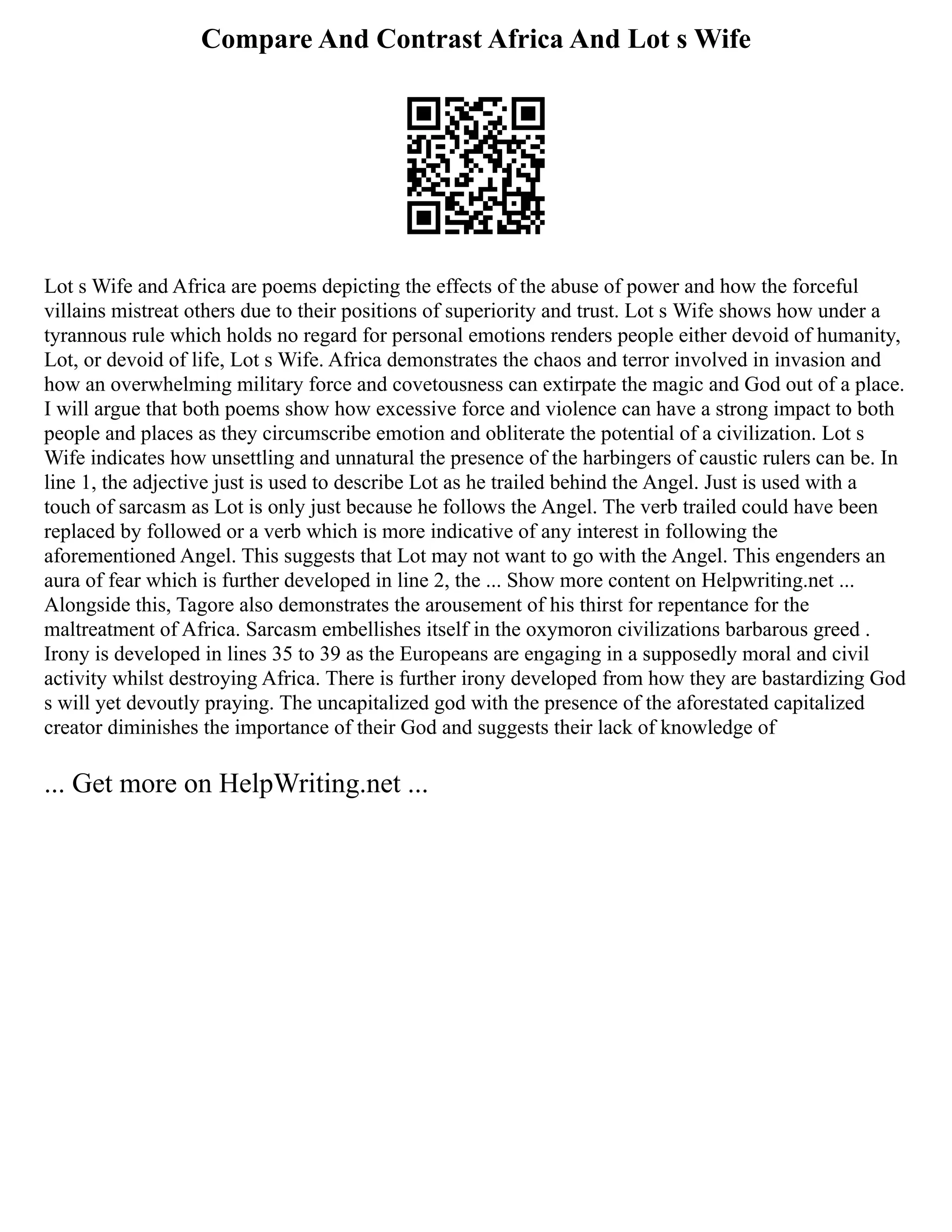 Compare And Contrast Africa And Lot s Wife
Lot s Wife and Africa are poems depicting the effects of the abuse of power and how the forceful
villains mistreat others due to their positions of superiority and trust. Lot s Wife shows how under a
tyrannous rule which holds no regard for personal emotions renders people either devoid of humanity,
Lot, or devoid of life, Lot s Wife. Africa demonstrates the chaos and terror involved in invasion and
how an overwhelming military force and covetousness can extirpate the magic and God out of a place.
I will argue that both poems show how excessive force and violence can have a strong impact to both
people and places as they circumscribe emotion and obliterate the potential of a civilization. Lot s
Wife indicates how unsettling and unnatural the presence of the harbingers of caustic rulers can be. In
line 1, the adjective just is used to describe Lot as he trailed behind the Angel. Just is used with a
touch of sarcasm as Lot is only just because he follows the Angel. The verb trailed could have been
replaced by followed or a verb which is more indicative of any interest in following the
aforementioned Angel. This suggests that Lot may not want to go with the Angel. This engenders an
aura of fear which is further developed in line 2, the ... Show more content on Helpwriting.net ...
Alongside this, Tagore also demonstrates the arousement of his thirst for repentance for the
maltreatment of Africa. Sarcasm embellishes itself in the oxymoron civilizations barbarous greed .
Irony is developed in lines 35 to 39 as the Europeans are engaging in a supposedly moral and civil
activity whilst destroying Africa. There is further irony developed from how they are bastardizing God
s will yet devoutly praying. The uncapitalized god with the presence of the aforestated capitalized
creator diminishes the importance of their God and suggests their lack of knowledge of
... Get more on HelpWriting.net ...
 