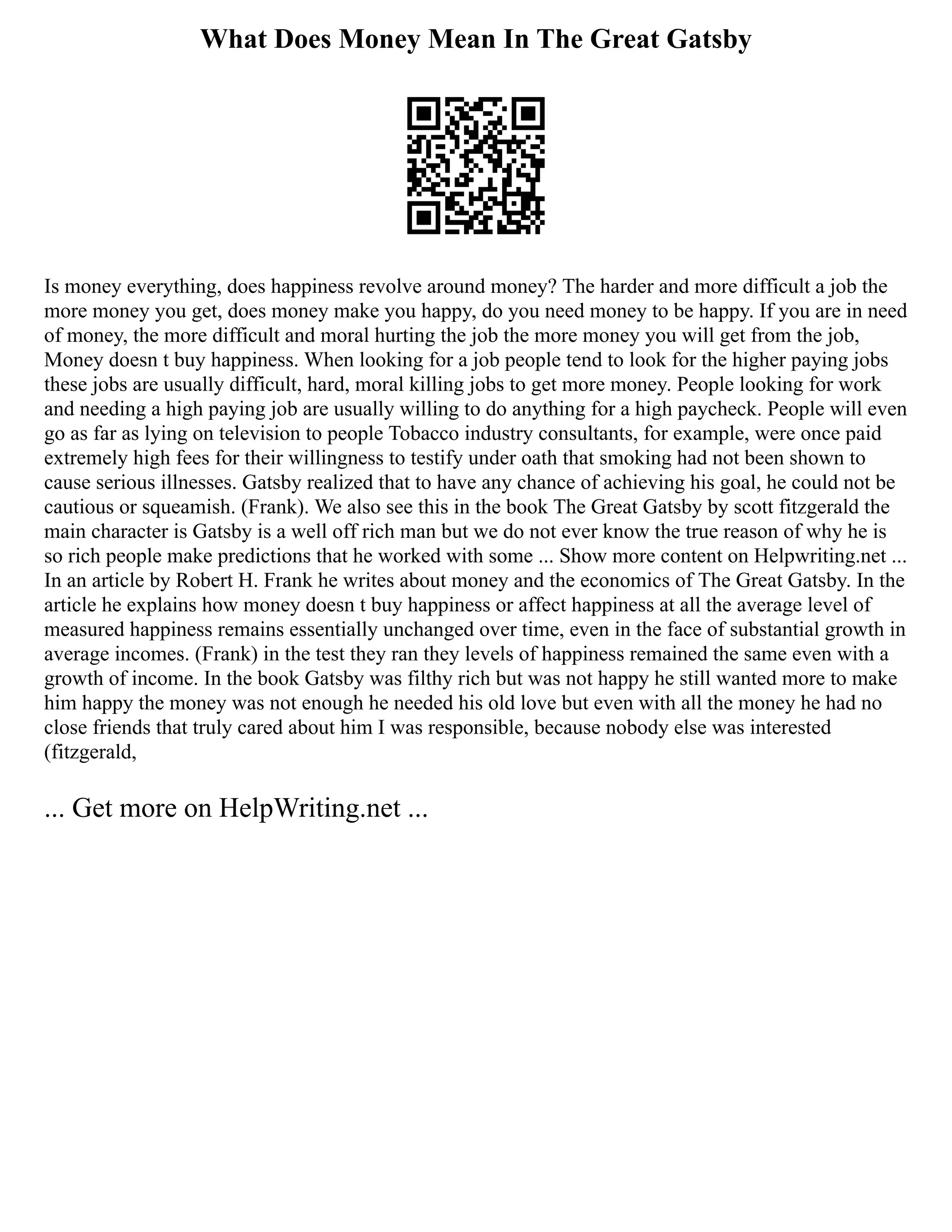 What Does Money Mean In The Great Gatsby
Is money everything, does happiness revolve around money? The harder and more difficult a job the
more money you get, does money make you happy, do you need money to be happy. If you are in need
of money, the more difficult and moral hurting the job the more money you will get from the job,
Money doesn t buy happiness. When looking for a job people tend to look for the higher paying jobs
these jobs are usually difficult, hard, moral killing jobs to get more money. People looking for work
and needing a high paying job are usually willing to do anything for a high paycheck. People will even
go as far as lying on television to people Tobacco industry consultants, for example, were once paid
extremely high fees for their willingness to testify under oath that smoking had not been shown to
cause serious illnesses. Gatsby realized that to have any chance of achieving his goal, he could not be
cautious or squeamish. (Frank). We also see this in the book The Great Gatsby by scott fitzgerald the
main character is Gatsby is a well off rich man but we do not ever know the true reason of why he is
so rich people make predictions that he worked with some ... Show more content on Helpwriting.net ...
In an article by Robert H. Frank he writes about money and the economics of The Great Gatsby. In the
article he explains how money doesn t buy happiness or affect happiness at all the average level of
measured happiness remains essentially unchanged over time, even in the face of substantial growth in
average incomes. (Frank) in the test they ran they levels of happiness remained the same even with a
growth of income. In the book Gatsby was filthy rich but was not happy he still wanted more to make
him happy the money was not enough he needed his old love but even with all the money he had no
close friends that truly cared about him I was responsible, because nobody else was interested
(fitzgerald,
... Get more on HelpWriting.net ...
 