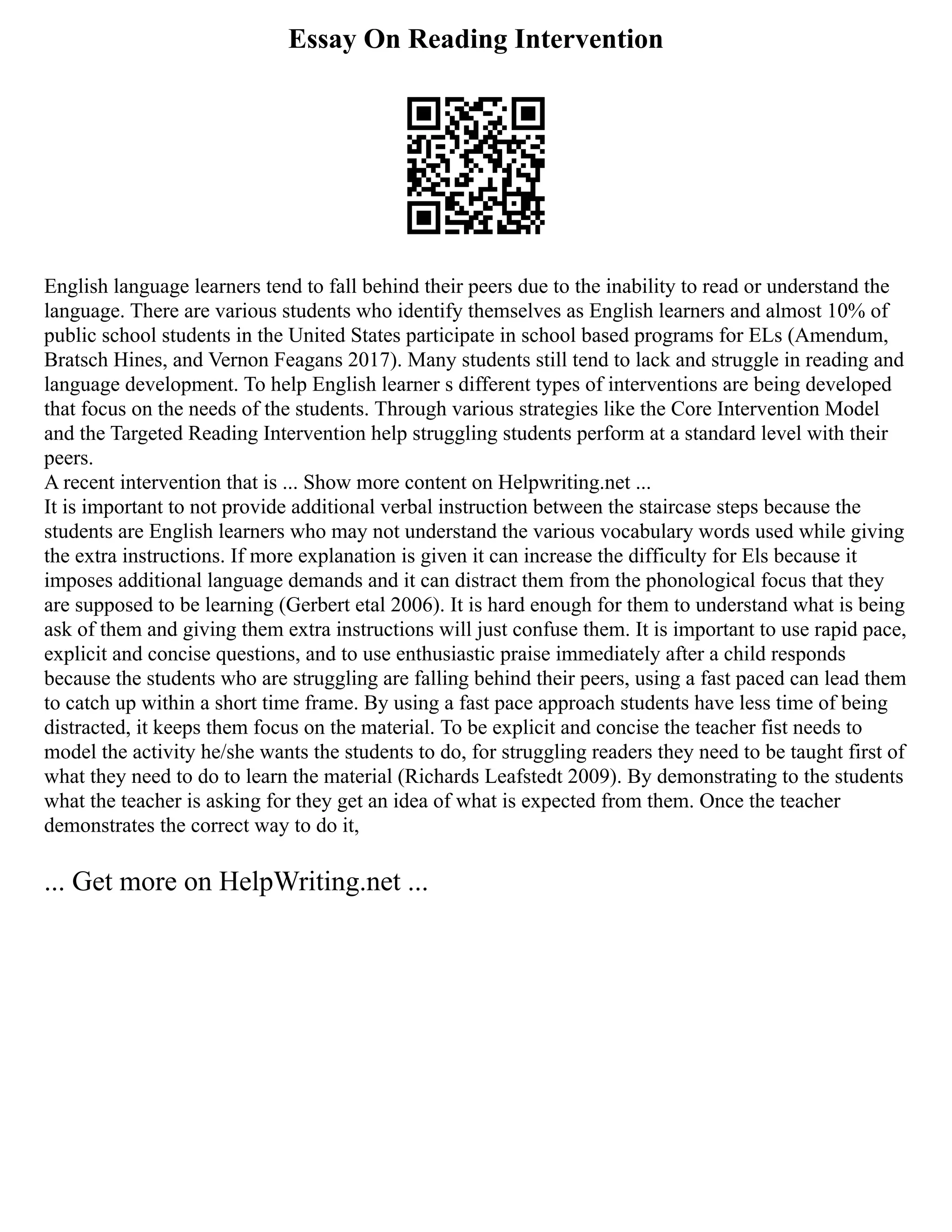 Essay On Reading Intervention
English language learners tend to fall behind their peers due to the inability to read or understand the
language. There are various students who identify themselves as English learners and almost 10% of
public school students in the United States participate in school based programs for ELs (Amendum,
Bratsch Hines, and Vernon Feagans 2017). Many students still tend to lack and struggle in reading and
language development. To help English learner s different types of interventions are being developed
that focus on the needs of the students. Through various strategies like the Core Intervention Model
and the Targeted Reading Intervention help struggling students perform at a standard level with their
peers.
A recent intervention that is ... Show more content on Helpwriting.net ...
It is important to not provide additional verbal instruction between the staircase steps because the
students are English learners who may not understand the various vocabulary words used while giving
the extra instructions. If more explanation is given it can increase the difficulty for Els because it
imposes additional language demands and it can distract them from the phonological focus that they
are supposed to be learning (Gerbert etal 2006). It is hard enough for them to understand what is being
ask of them and giving them extra instructions will just confuse them. It is important to use rapid pace,
explicit and concise questions, and to use enthusiastic praise immediately after a child responds
because the students who are struggling are falling behind their peers, using a fast paced can lead them
to catch up within a short time frame. By using a fast pace approach students have less time of being
distracted, it keeps them focus on the material. To be explicit and concise the teacher fist needs to
model the activity he/she wants the students to do, for struggling readers they need to be taught first of
what they need to do to learn the material (Richards Leafstedt 2009). By demonstrating to the students
what the teacher is asking for they get an idea of what is expected from them. Once the teacher
demonstrates the correct way to do it,
... Get more on HelpWriting.net ...
 