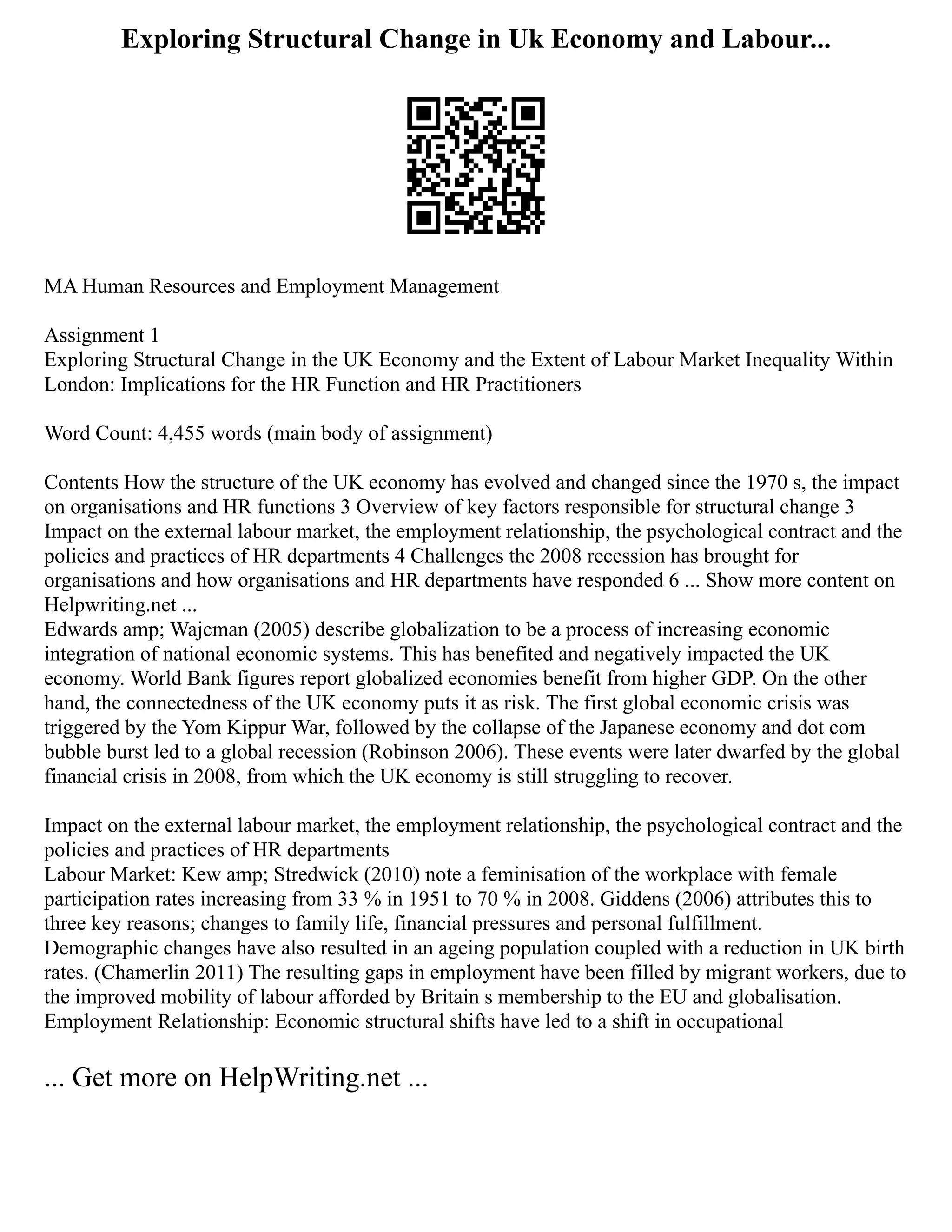 Exploring Structural Change in Uk Economy and Labour...
MA Human Resources and Employment Management
Assignment 1
Exploring Structural Change in the UK Economy and the Extent of Labour Market Inequality Within
London: Implications for the HR Function and HR Practitioners
Word Count: 4,455 words (main body of assignment)
Contents How the structure of the UK economy has evolved and changed since the 1970 s, the impact
on organisations and HR functions 3 Overview of key factors responsible for structural change 3
Impact on the external labour market, the employment relationship, the psychological contract and the
policies and practices of HR departments 4 Challenges the 2008 recession has brought for
organisations and how organisations and HR departments have responded 6 ... Show more content on
Helpwriting.net ...
Edwards amp; Wajcman (2005) describe globalization to be a process of increasing economic
integration of national economic systems. This has benefited and negatively impacted the UK
economy. World Bank figures report globalized economies benefit from higher GDP. On the other
hand, the connectedness of the UK economy puts it as risk. The first global economic crisis was
triggered by the Yom Kippur War, followed by the collapse of the Japanese economy and dot com
bubble burst led to a global recession (Robinson 2006). These events were later dwarfed by the global
financial crisis in 2008, from which the UK economy is still struggling to recover.
Impact on the external labour market, the employment relationship, the psychological contract and the
policies and practices of HR departments
Labour Market: Kew amp; Stredwick (2010) note a feminisation of the workplace with female
participation rates increasing from 33 % in 1951 to 70 % in 2008. Giddens (2006) attributes this to
three key reasons; changes to family life, financial pressures and personal fulfillment.
Demographic changes have also resulted in an ageing population coupled with a reduction in UK birth
rates. (Chamerlin 2011) The resulting gaps in employment have been filled by migrant workers, due to
the improved mobility of labour afforded by Britain s membership to the EU and globalisation.
Employment Relationship: Economic structural shifts have led to a shift in occupational
... Get more on HelpWriting.net ...
 