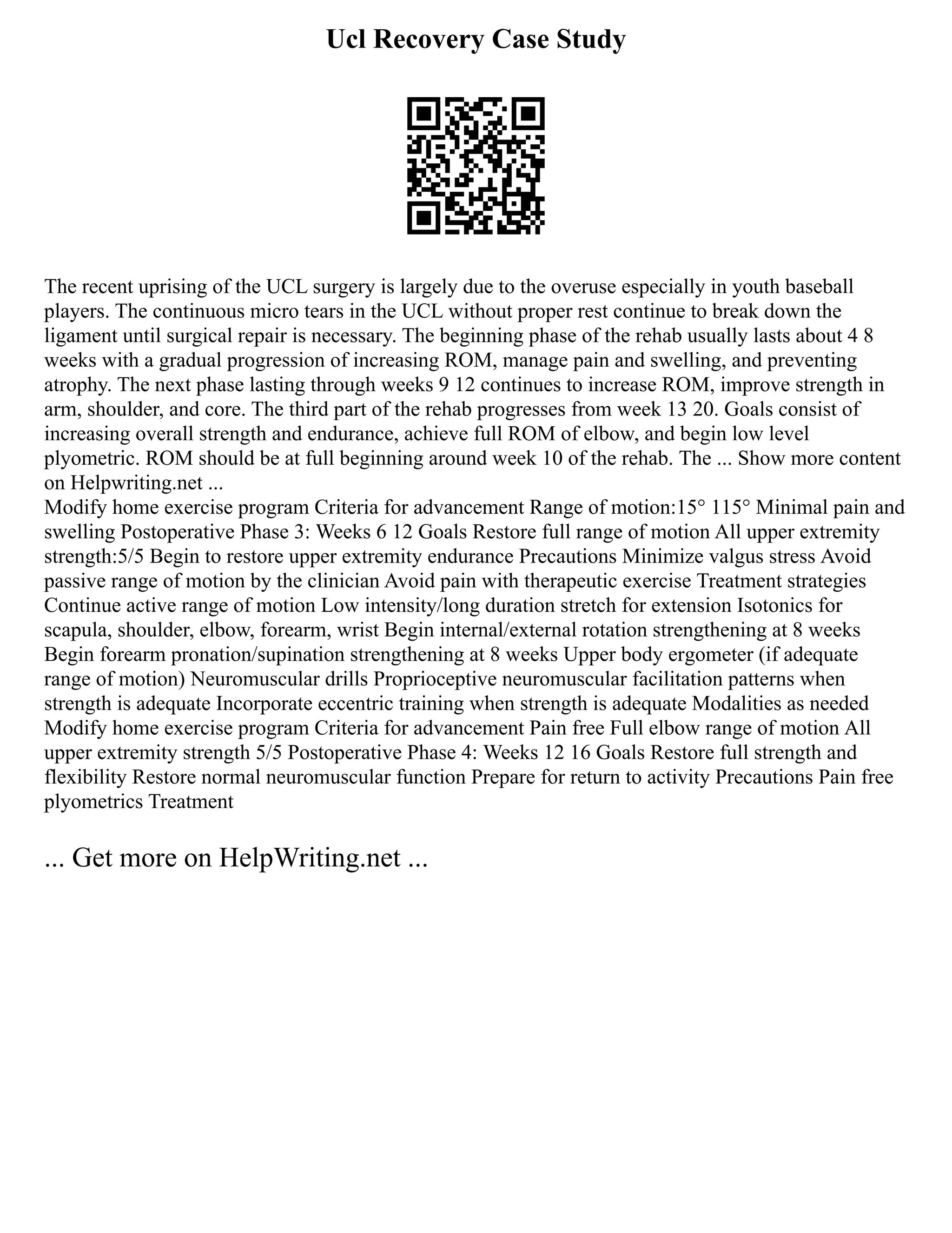 Ucl Recovery Case Study
The recent uprising of the UCL surgery is largely due to the overuse especially in youth baseball
players. The continuous micro tears in the UCL without proper rest continue to break down the
ligament until surgical repair is necessary. The beginning phase of the rehab usually lasts about 4 8
weeks with a gradual progression of increasing ROM, manage pain and swelling, and preventing
atrophy. The next phase lasting through weeks 9 12 continues to increase ROM, improve strength in
arm, shoulder, and core. The third part of the rehab progresses from week 13 20. Goals consist of
increasing overall strength and endurance, achieve full ROM of elbow, and begin low level
plyometric. ROM should be at full beginning around week 10 of the rehab. The ... Show more content
on Helpwriting.net ...
Modify home exercise program Criteria for advancement Range of motion:15° 115° Minimal pain and
swelling Postoperative Phase 3: Weeks 6 12 Goals Restore full range of motion All upper extremity
strength:5/5 Begin to restore upper extremity endurance Precautions Minimize valgus stress Avoid
passive range of motion by the clinician Avoid pain with therapeutic exercise Treatment strategies
Continue active range of motion Low intensity/long duration stretch for extension Isotonics for
scapula, shoulder, elbow, forearm, wrist Begin internal/external rotation strengthening at 8 weeks
Begin forearm pronation/supination strengthening at 8 weeks Upper body ergometer (if adequate
range of motion) Neuromuscular drills Proprioceptive neuromuscular facilitation patterns when
strength is adequate Incorporate eccentric training when strength is adequate Modalities as needed
Modify home exercise program Criteria for advancement Pain free Full elbow range of motion All
upper extremity strength 5/5 Postoperative Phase 4: Weeks 12 16 Goals Restore full strength and
flexibility Restore normal neuromuscular function Prepare for return to activity Precautions Pain free
plyometrics Treatment
... Get more on HelpWriting.net ...
 