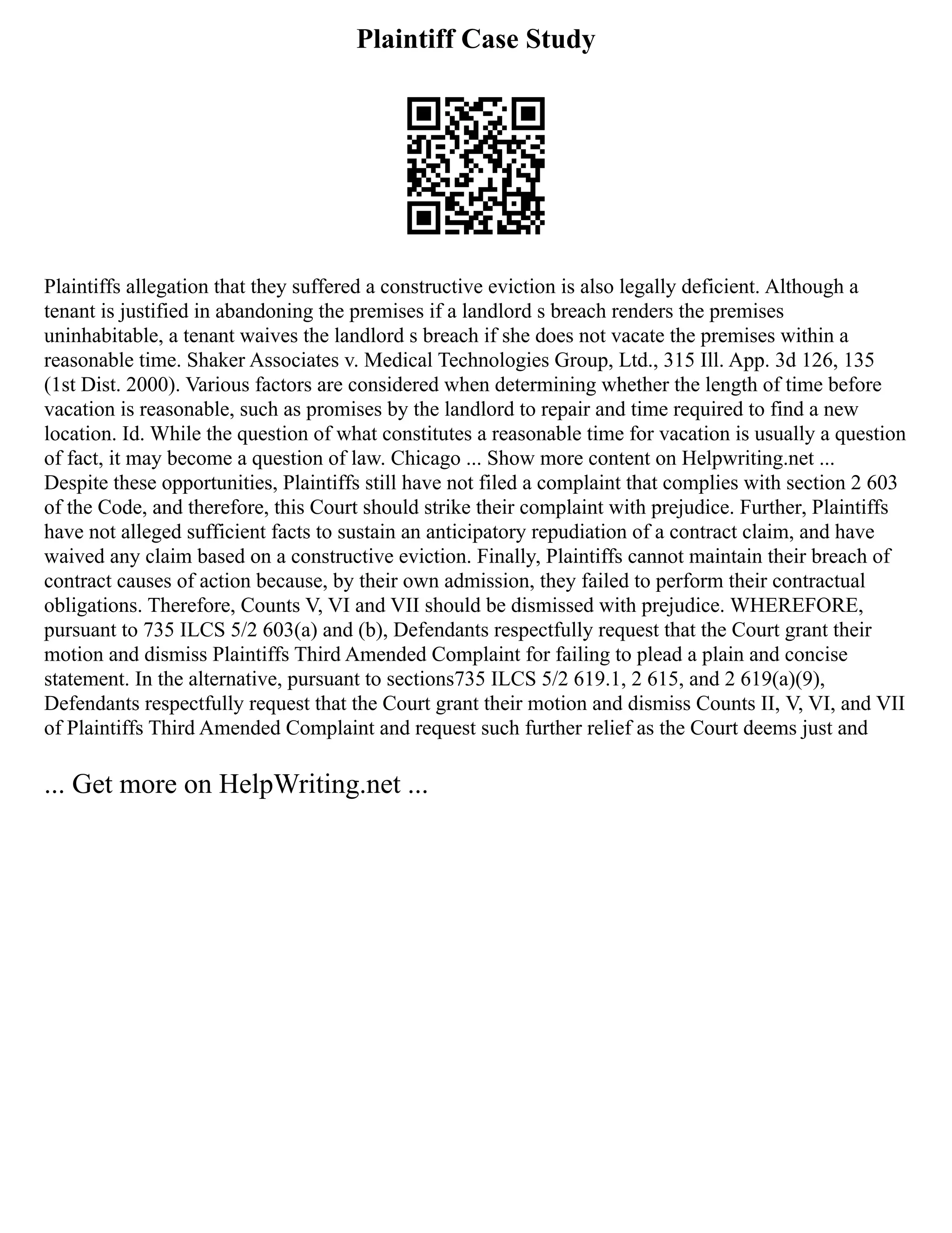 Plaintiff Case Study
Plaintiffs allegation that they suffered a constructive eviction is also legally deficient. Although a
tenant is justified in abandoning the premises if a landlord s breach renders the premises
uninhabitable, a tenant waives the landlord s breach if she does not vacate the premises within a
reasonable time. Shaker Associates v. Medical Technologies Group, Ltd., 315 Ill. App. 3d 126, 135
(1st Dist. 2000). Various factors are considered when determining whether the length of time before
vacation is reasonable, such as promises by the landlord to repair and time required to find a new
location. Id. While the question of what constitutes a reasonable time for vacation is usually a question
of fact, it may become a question of law. Chicago ... Show more content on Helpwriting.net ...
Despite these opportunities, Plaintiffs still have not filed a complaint that complies with section 2 603
of the Code, and therefore, this Court should strike their complaint with prejudice. Further, Plaintiffs
have not alleged sufficient facts to sustain an anticipatory repudiation of a contract claim, and have
waived any claim based on a constructive eviction. Finally, Plaintiffs cannot maintain their breach of
contract causes of action because, by their own admission, they failed to perform their contractual
obligations. Therefore, Counts V, VI and VII should be dismissed with prejudice. WHEREFORE,
pursuant to 735 ILCS 5/2 603(a) and (b), Defendants respectfully request that the Court grant their
motion and dismiss Plaintiffs Third Amended Complaint for failing to plead a plain and concise
statement. In the alternative, pursuant to sections735 ILCS 5/2 619.1, 2 615, and 2 619(a)(9),
Defendants respectfully request that the Court grant their motion and dismiss Counts II, V, VI, and VII
of Plaintiffs Third Amended Complaint and request such further relief as the Court deems just and
... Get more on HelpWriting.net ...
 